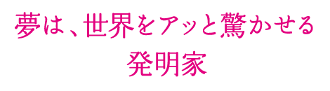 夢は、世界をアッと驚かせる発明家