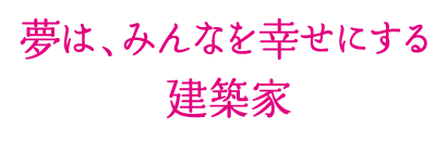 夢は、みんなを幸せにする建築家