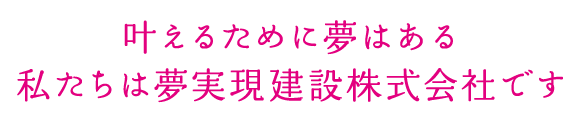 叶えるために夢はある私たちは夢実現建設株式会社です